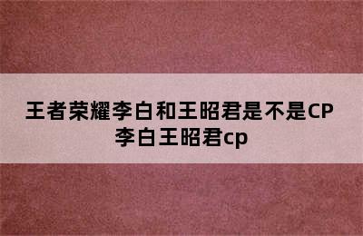 王者荣耀李白和王昭君是不是CP 李白王昭君cp